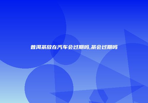 普洱茶放在汽车会过期吗,茶会过期吗