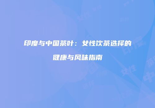 印度与中国茶叶：女性饮茶选择的健康与风味指南