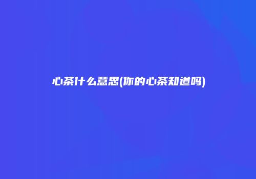 心茶什么意思(你的心茶知道吗)