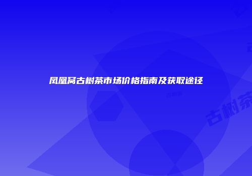 凤凰窝古树茶市场价格指南及获取途径