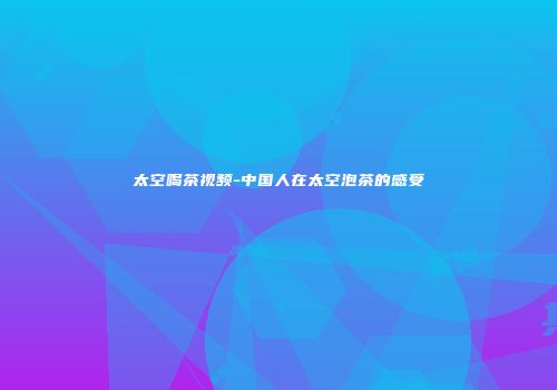 太空喝茶视频-中国人在太空泡茶的感受