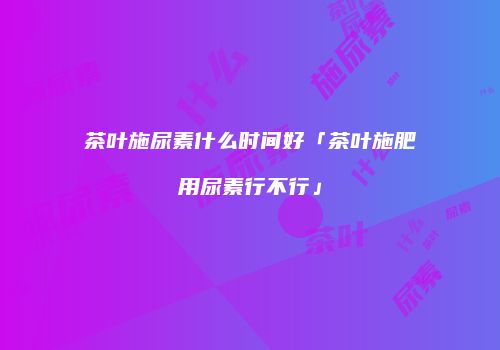 茶叶施尿素什么时间好「茶叶施肥用尿素行不行」