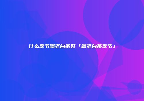 什么季节喝老白茶好「喝老白茶季节」