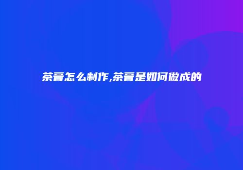 茶膏怎么制作,茶膏是如何做成的