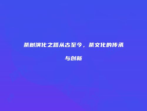 茶树演化之路从古至今，茶文化的传承与创新
