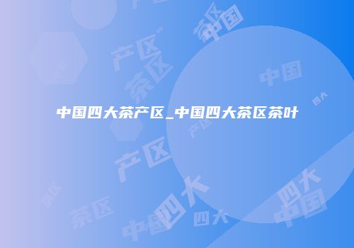 中国四大茶产区_中国四大茶区茶叶