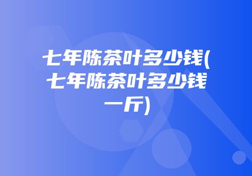七年陈茶叶多少钱(七年陈茶叶多少钱一斤)