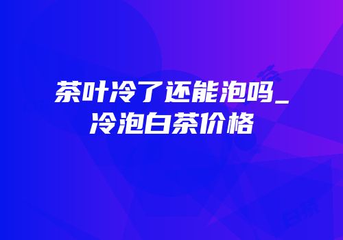 茶叶冷了还能泡吗_冷泡白茶价格