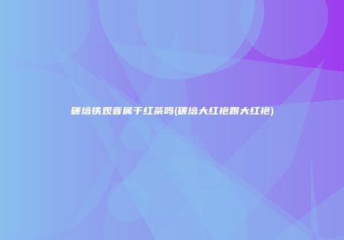 碳培铁观音属于红茶吗(碳培大红袍跟大红袍)