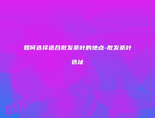 如何选择适合批发茶叶的地点-批发茶叶选址