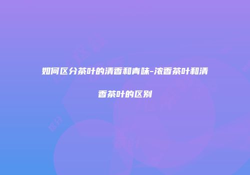 如何区分茶叶的清香和青味-浓香茶叶和清香茶叶的区别