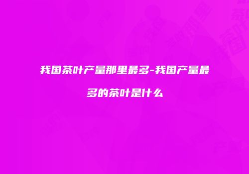 我国茶叶产量那里最多-我国产量最多的茶叶是什么