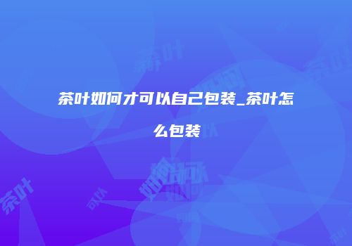 茶叶如何才可以自己包装_茶叶怎么包装