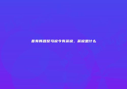 昔有韩昌黎马说今有茶说，茶说是什么