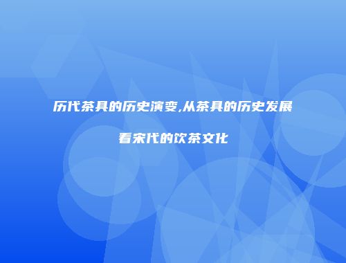 历代茶具的历史演变,从茶具的历史发展看宋代的饮茶文化