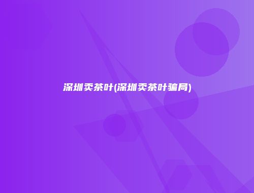 深圳卖茶叶(深圳卖茶叶骗局)