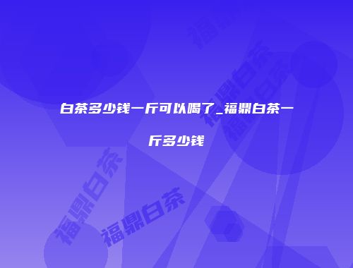 白茶多少钱一斤可以喝了_福鼎白茶一斤多少钱
