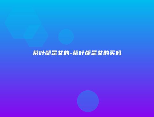 茶叶都是女的-茶叶都是女的买吗