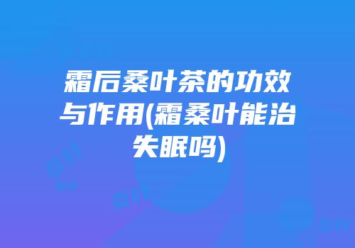 霜后桑叶茶的功效与作用(霜桑叶能治失眠吗)