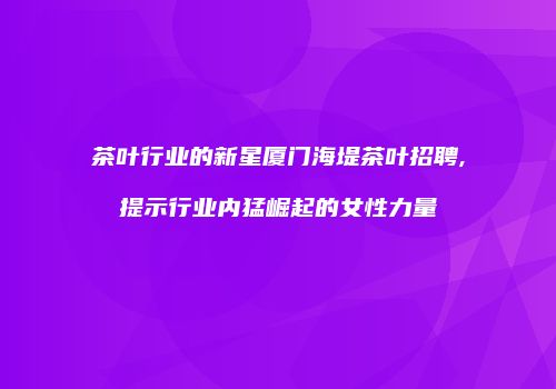 茶叶行业的新星厦门海堤茶叶招聘,提示行业内猛崛起的女性力量
