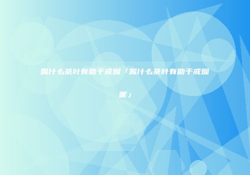 喝什么茶叶有助于戒烟「喝什么茶叶有助于戒烟呢」