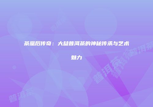 茶凰后传奇：大益普洱茶的神秘传承与艺术魅力