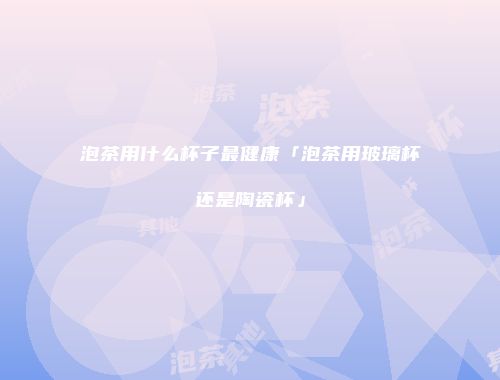 泡茶用什么杯子最健康「泡茶用玻璃杯还是陶瓷杯」