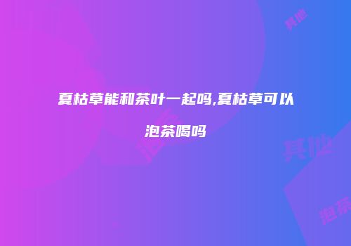 夏枯草能和茶叶一起吗,夏枯草可以泡茶喝吗