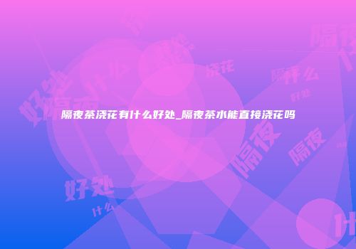 隔夜茶浇花有什么好处_隔夜茶水能直接浇花吗
