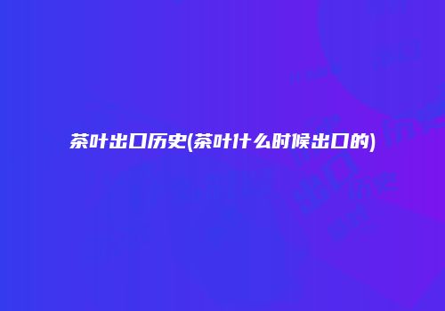 茶叶出口历史(茶叶什么时候出口的)