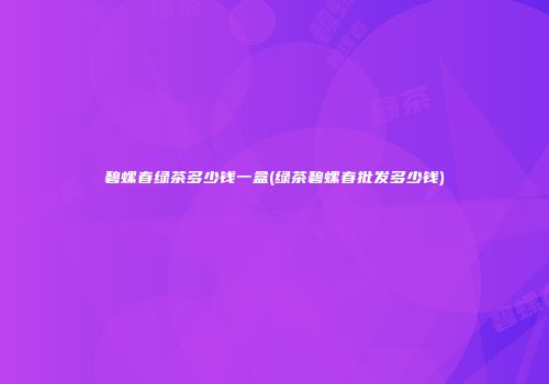 碧螺春绿茶多少钱一盒(绿茶碧螺春批发多少钱)