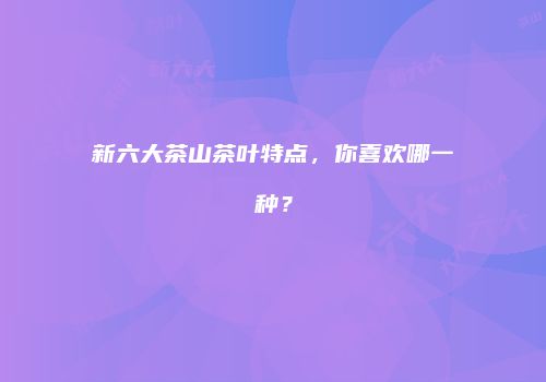 新六大茶山茶叶特点，你喜欢哪一种？