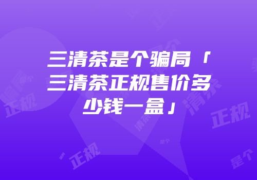 三清茶是个骗局「三清茶正规售价多少钱一盒」