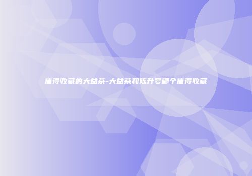 值得收藏的大益茶-大益茶和陈升号哪个值得收藏