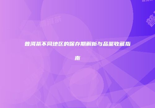 普洱茶不同地区的保存期解析与品鉴收藏指南