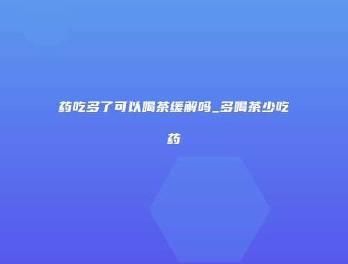 药吃多了可以喝茶缓解吗_多喝茶少吃药