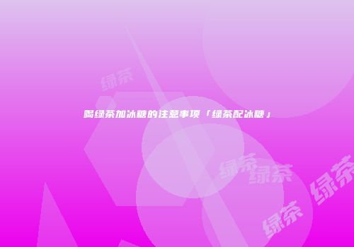 喝绿茶加冰糖的注意事项「绿茶配冰糖」