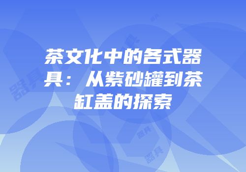 茶文化中的各式器具：从紫砂罐到茶缸盖的探索
