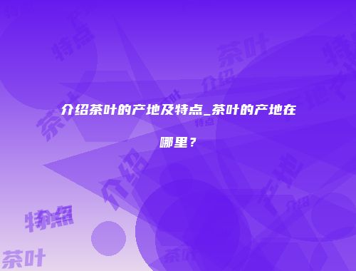 介绍茶叶的产地及特点_茶叶的产地在哪里？