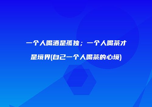 一个人喝酒是孤独；一个人喝茶才是境界(自己一个人喝茶的心境)