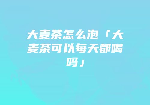 大麦茶怎么泡「大麦茶可以每天都喝吗」