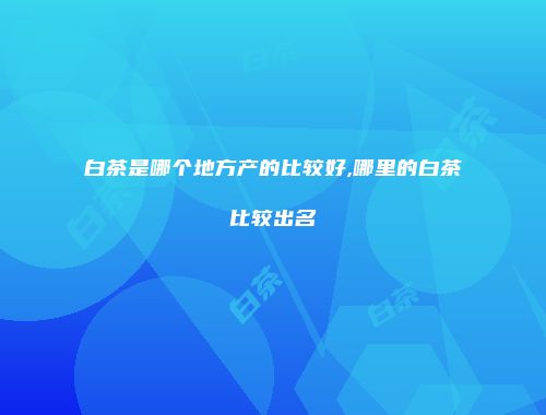 白茶是哪个地方产的比较好,哪里的白茶比较出名