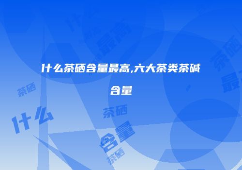 什么茶硒含量最高,六大茶类茶碱含量