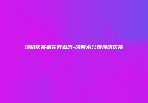 泾阳茯茶金花有毒吗-陕西永兴泰泾阳茯茶