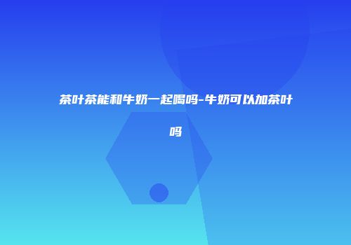 茶叶茶能和牛奶一起喝吗-牛奶可以加茶叶吗