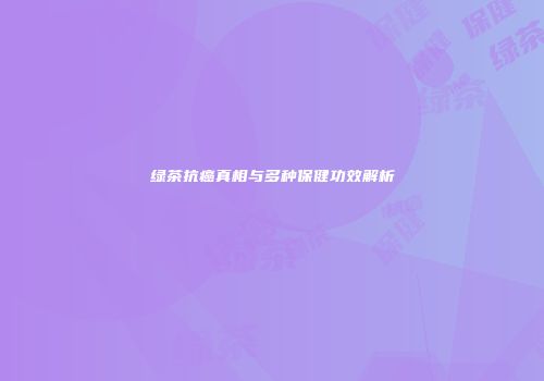 绿茶抗癌真相与多种保健功效解析
