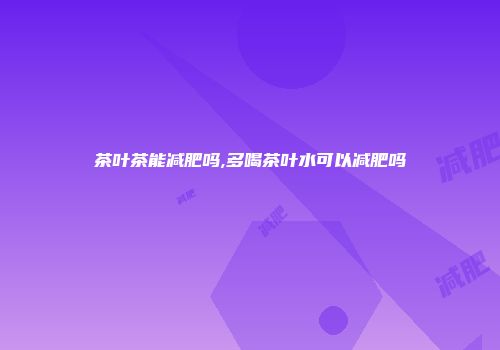 茶叶茶能减肥吗,多喝茶叶水可以减肥吗