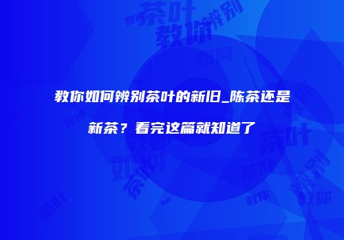 教你如何辨别茶叶的新旧_陈茶还是新茶？看完这篇就知道了
