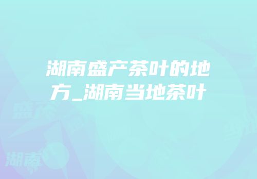 湖南盛产茶叶的地方_湖南当地茶叶