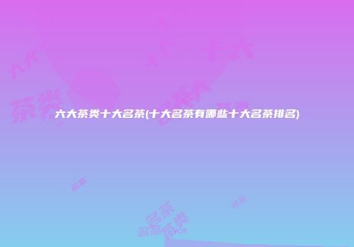 六大茶类十大名茶(十大名茶有哪些十大名茶排名)